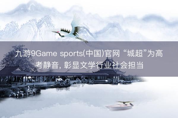 九游9Game sports(中国)官网 “城超”为高考静音， 彰显文学行业社会担当
