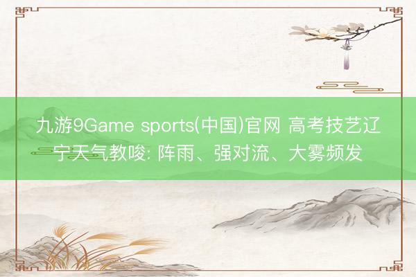九游9Game sports(中国)官网 高考技艺辽宁天气教唆: 阵雨、强对流、大雾频发