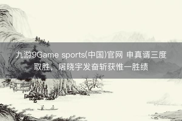 九游9Game sports(中国)官网 申真谞三度取胜，屠晓宇发奋斩获惟一胜绩