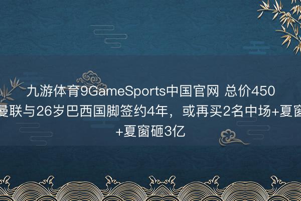 九游体育9GameSports中国官网 总价4500万!曼联与26岁巴西国脚签约4年,或再买2名中场+夏窗砸3亿