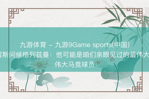 九游体育 - 九游9Game sports(中国)官网 托雷斯问候格列兹曼:他可能是咱们亲眼见过的最伟大马竞球员