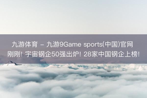 九游体育 - 九游9Game sports(中国)官网 刚刚! 宇宙钢企50强出炉! 28家中国钢企上榜!