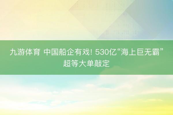 九游体育 中国船企有戏! 530亿“海上巨无霸”超等大单敲定