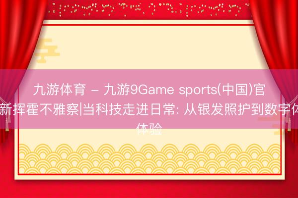 九游体育 - 九游9Game sports(中国)官网 新挥霍不雅察|当科技走进日常: 从银发照护到数字体验