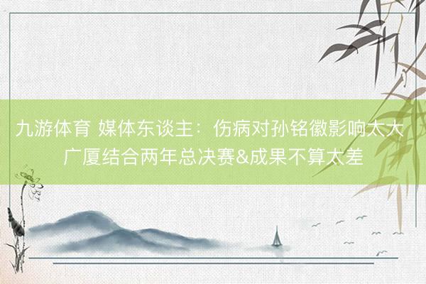 九游体育 媒体东谈主:伤病对孙铭徽影响太大 广厦结合两年总决赛&成果不算太差