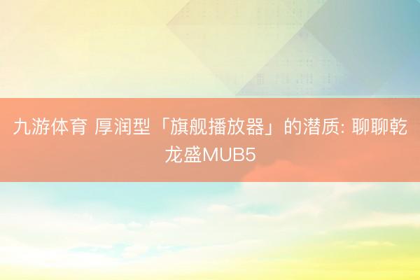 九游体育 厚润型「旗舰播放器」的潜质: 聊聊乾龙盛MUB5