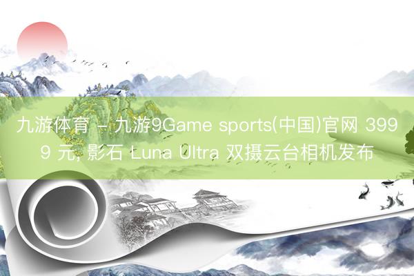 九游体育 - 九游9Game sports(中国)官网 3999 元， 影石 Luna Ultra 双摄云台相机发布