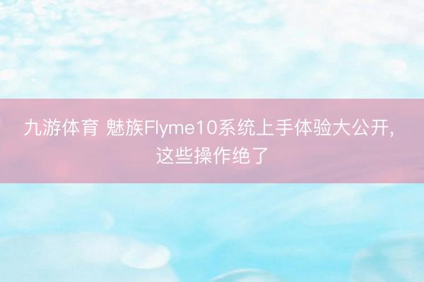 九游体育 魅族Flyme10系统上手体验大公开， 这些操作绝了