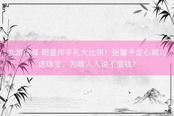 九游体育 明星伴手礼大比拼！张馨予走心颖儿送珠宝，为啥人人说