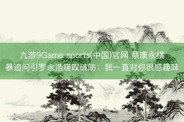九游9Game sports(中国)官网 蔡康永横暴追问引罗
