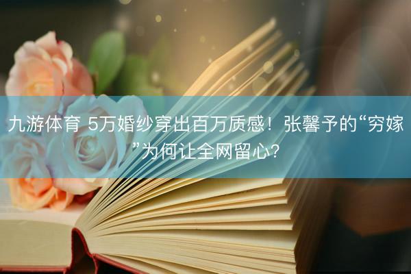 九游体育 5万婚纱穿出百万质感！张馨予的“穷嫁”为何让全网留心？
