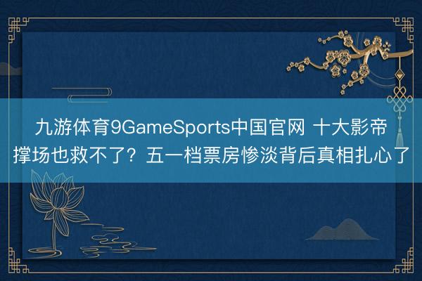 九游体育9GameSports中国官网 十大影帝撑场也救不了？五一档票房惨淡背后真相扎心了