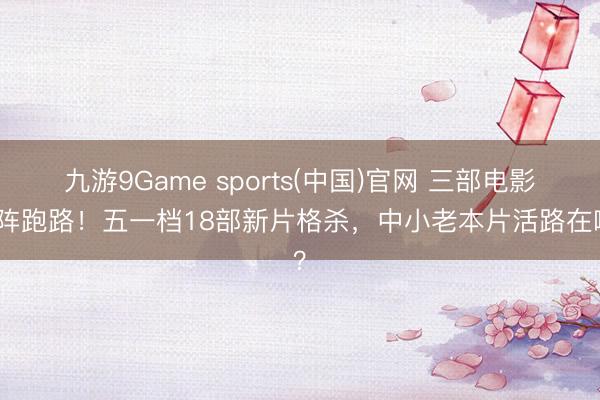 九游9Game sports(中国)官网 三部电影临阵跑路!五一档18部新片格杀,中小老本片活路在哪?