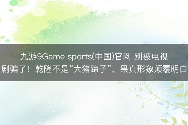 九游9Game sports(中国)官网 别被电视剧骗了！乾隆不是“大猪蹄子”，果真形象颠覆明白