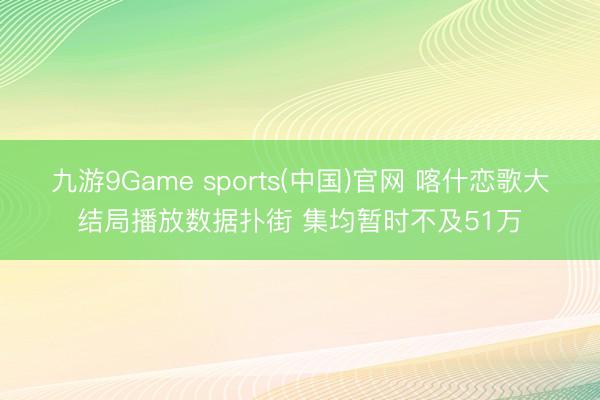 九游9Game sports(中国)官网 喀什恋歌大结局播放数据扑街 集均暂时不及51万