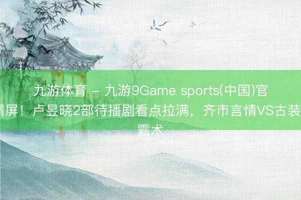 九游体育 - 九游9Game sports(中国)官网 霸屏！卢昱晓2部待播剧看点拉满，齐市言情VS古装霸术