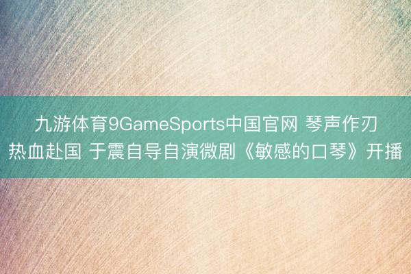 九游体育9GameSports中国官网 琴声作刃热血赴国 于震自导自演微剧《敏感的口琴》开播