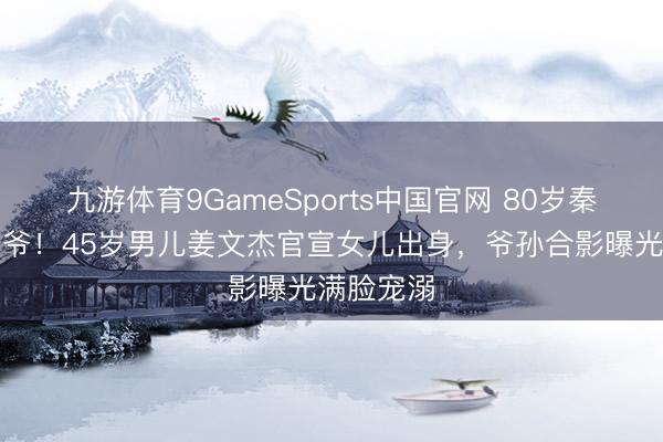 九游体育9GameSports中国官网 80岁秦沛作念爷爷！45岁男儿姜文杰官宣女儿出身，爷孙合影曝光满脸宠溺