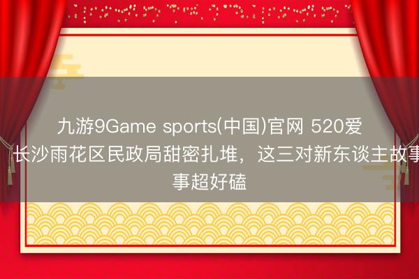九游9Game sports(中国)官网 520爱意填塞!长沙雨花区民政局甜密扎堆,这三对新东谈主故事超好磕