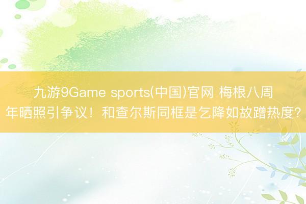 九游9Game sports(中国)官网 梅根八周年晒照引争议！和查尔斯同框是乞降如故蹭热度？