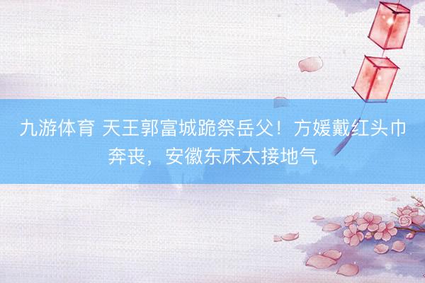 九游体育 天王郭富城跪祭岳父！方媛戴红头巾奔丧，安徽东床太接地气