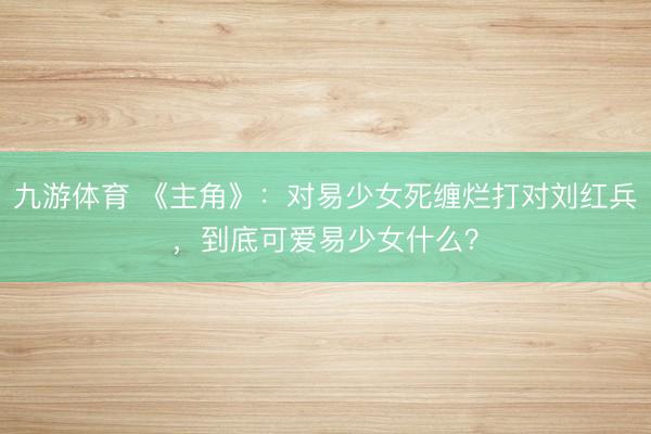 九游体育 《主角》：对易少女死缠烂打对刘红兵，到底可爱易少女什么？