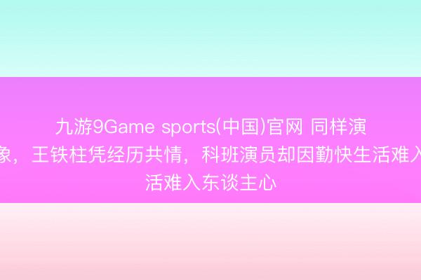 九游9Game sports(中国)官网 同样演绎饥饿景象，王铁柱凭经历共情，科班演员却因勤快生活难入东谈主心