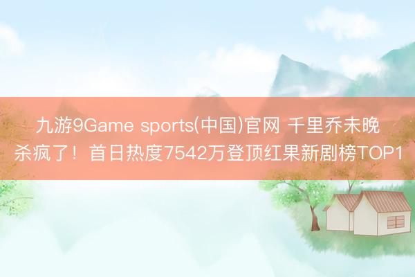 九游9Game sports(中国)官网 千里乔未晚杀疯了！首日热度7542万登顶红果新剧榜TOP1