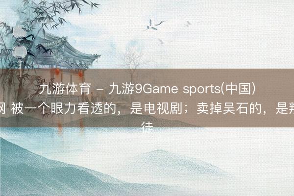 九游体育 - 九游9Game sports(中国)官网 被一个眼力看透的，是电视剧；卖掉吴石的，是叛徒