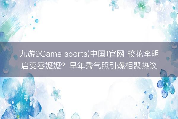 九游9Game sports(中国)官网 校花李明启变容嬷嬷？早年秀气照引爆相聚热议