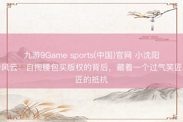 九游9Game sports(中国)官网 小沈阳演唱会风云：自掏腰包买版权的背后，藏着一个过气笑匠的抵抗