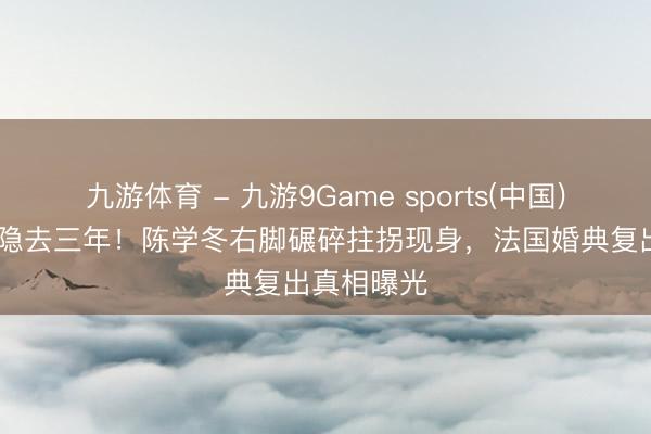 九游体育 - 九游9Game sports(中国)官网 车祸隐去三年！陈学冬右脚碾碎拄拐现身，法国婚典复出真相曝光