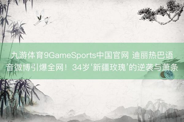九游体育9GameSports中国官网 迪丽热巴语音微博引爆全网！34岁‘新疆玫瑰’的逆袭与萧条