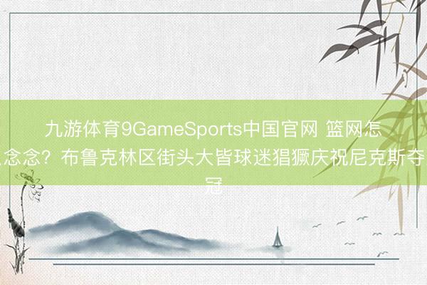 九游体育9GameSports中国官网 篮网怎么念念？布鲁克林区街头大皆球迷猖獗庆祝尼克斯夺冠