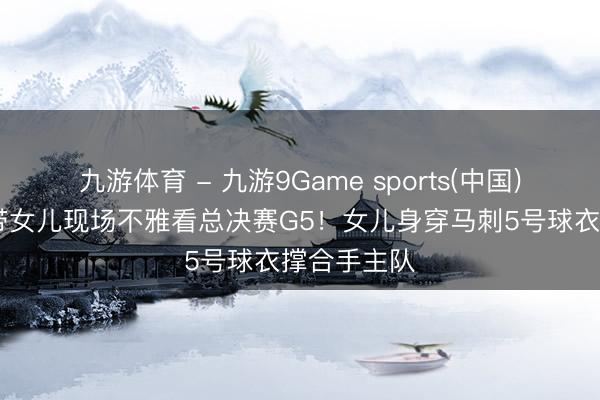 九游体育 - 九游9Game sports(中国)官网 邓超带女儿现场不雅看总决赛G5！女儿身穿马刺5号球衣撑合手主队