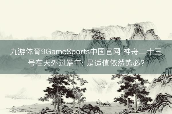 九游体育9GameSports中国官网 神舟二十三号在天外过端午: 是适值依然势必?