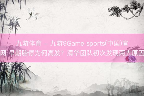 九游体育 - 九游9Game sports(中国)官网 早期胎停为何高发？清华团队初次发现两大原因