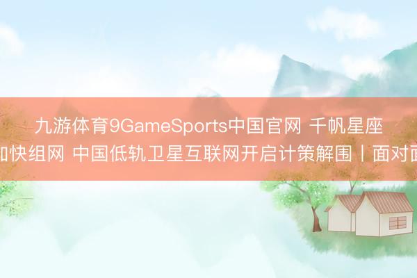 九游体育9GameSports中国官网 千帆星座加快组网 中国低轨卫星互联网开启计策解围丨面对面