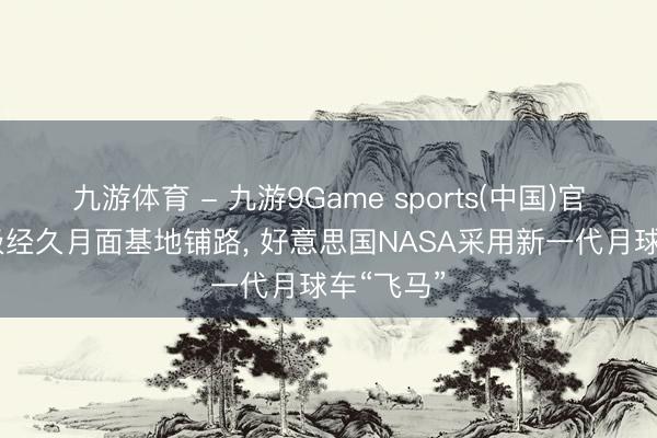 九游体育 - 九游9Game sports(中国)官网 为南极经久月面基地铺路， 好意思国NASA采用新一代月球车“飞马”