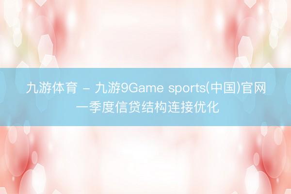 九游体育 - 九游9Game sports(中国)官网 一季度信贷结构连接优化