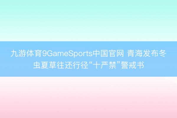 九游体育9GameSports中国官网 青海发布冬虫夏草往还行径“十严禁”警戒书