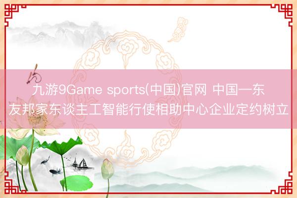 九游9Game sports(中国)官网 中国—东友邦家东谈主工智能行使相助中心企业定约树立