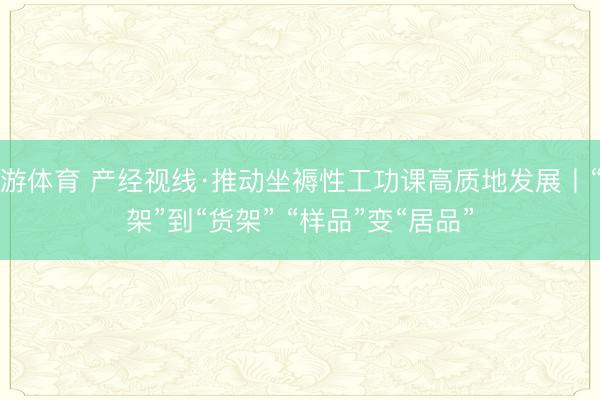 九游体育 产经视线·推动坐褥性工功课高质地发展丨“书架”到“货架” “样品”变“居品”
