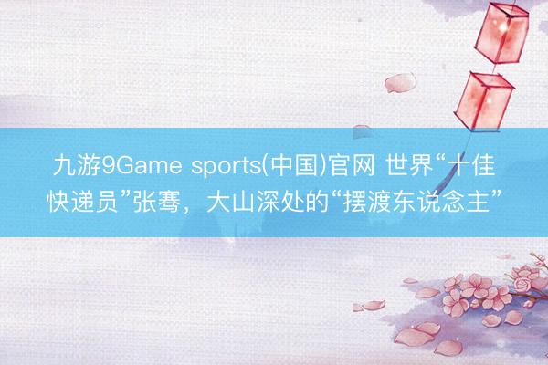 九游9Game sports(中国)官网 世界“十佳快递员”张骞，大山深处的“摆渡东说念主”