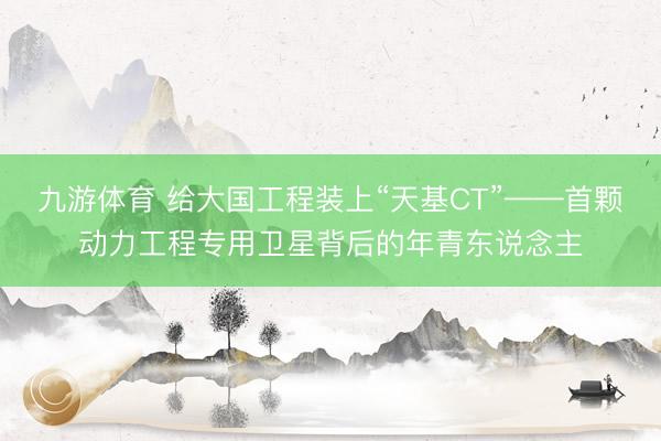 九游体育 给大国工程装上“天基CT”——首颗动力工程专用卫星背后的年青东说念主