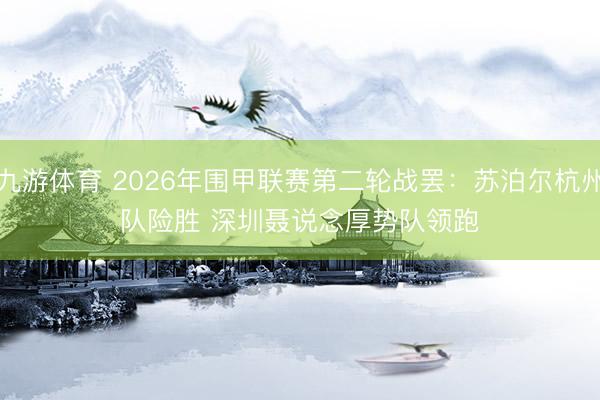 九游体育 2026年围甲联赛第二轮战罢:苏泊尔杭州队险胜 深圳聂说念厚势队领跑