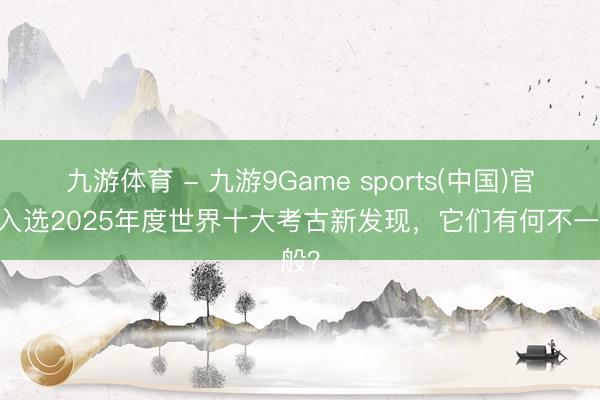 九游体育 - 九游9Game sports(中国)官网 入选2025年度世界十大考古新发现，它们有何不一般？