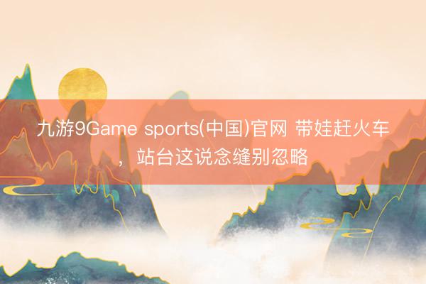 九游9Game sports(中国)官网 带娃赶火车，站台这说念缝别忽略