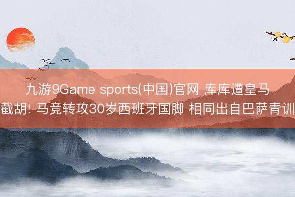 九游9Game sports(中国)官网 库库遭皇马截胡! 马竞转攻30岁西班牙国脚 相同出自巴萨青训