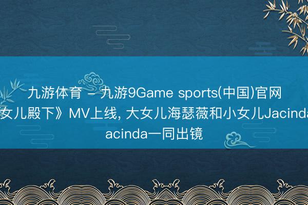 九游体育 - 九游9Game sports(中国)官网 周杰伦《女儿殿下》MV上线， 大女儿海瑟薇和小女儿Jacinda一同出镜